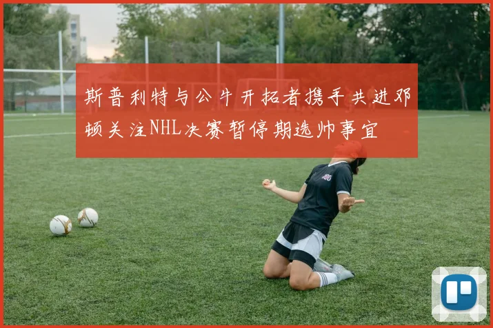 斯普利特与公牛开拓者携手共进邓顿关注NHL决赛暂停期选帅事宜