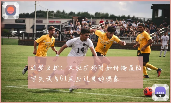 追梦分析：文班在场时如何掩盖防守失误与G1反应过度的现象