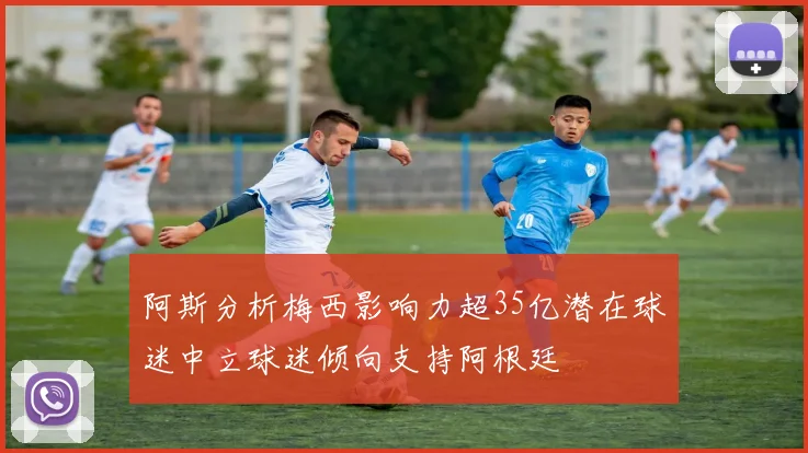 阿斯分析梅西影响力超35亿潜在球迷中立球迷倾向支持阿根廷