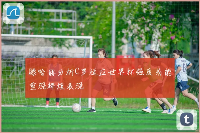 滕哈赫分析C罗适应世界杯强度或能重现辉煌表现