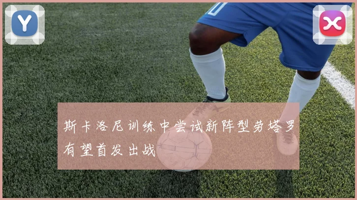 斯卡洛尼训练中尝试新阵型劳塔罗有望首发出战