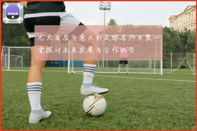 尤文高层与意大利足球名帅共聚一堂探讨未来发展与合作机会