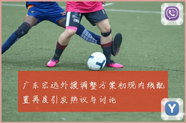 广东宏远外援调整方案初现内线配置再度引发热议与讨论
