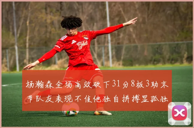 杨瀚森全场高效砍下31分8板3助末节队友表现不佳他独自拼搏显孤独