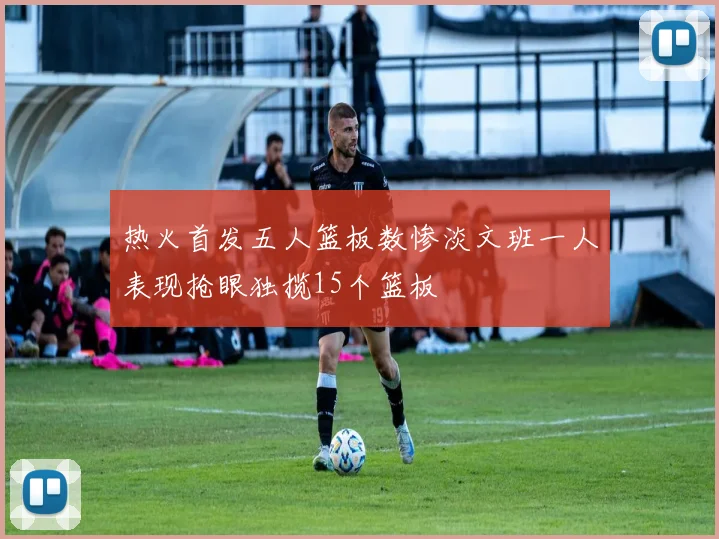 热火首发五人篮板数惨淡文班一人表现抢眼独揽15个篮板