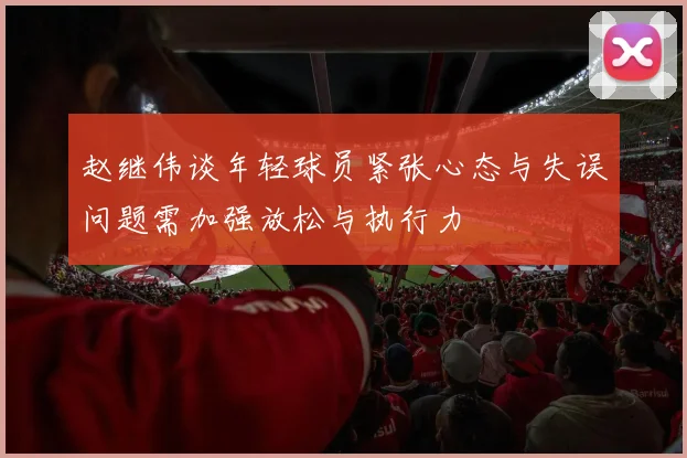 赵继伟谈年轻球员紧张心态与失误问题需加强放松与执行力