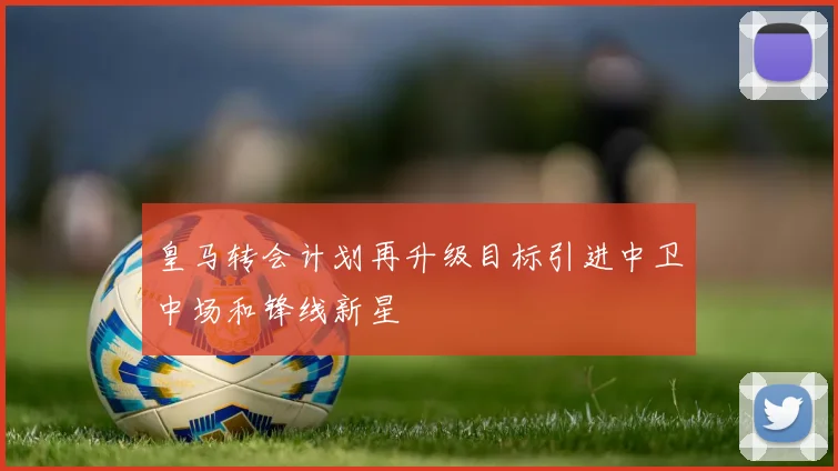 皇马转会计划再升级目标引进中卫中场和锋线新星