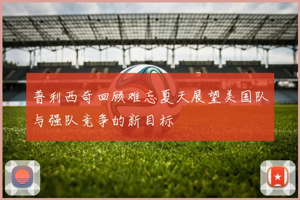 普利西奇回顾难忘夏天展望美国队与强队竞争的新目标