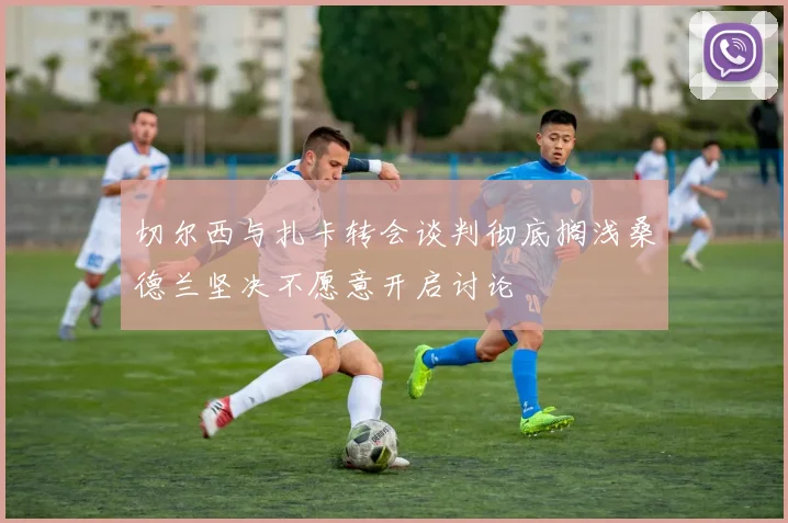 切尔西与扎卡转会谈判彻底搁浅桑德兰坚决不愿意开启讨论