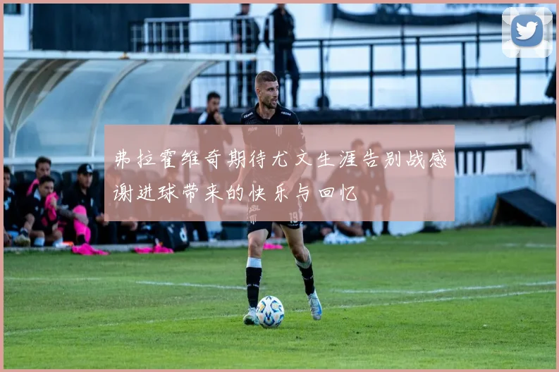弗拉霍维奇期待尤文生涯告别战感谢进球带来的快乐与回忆