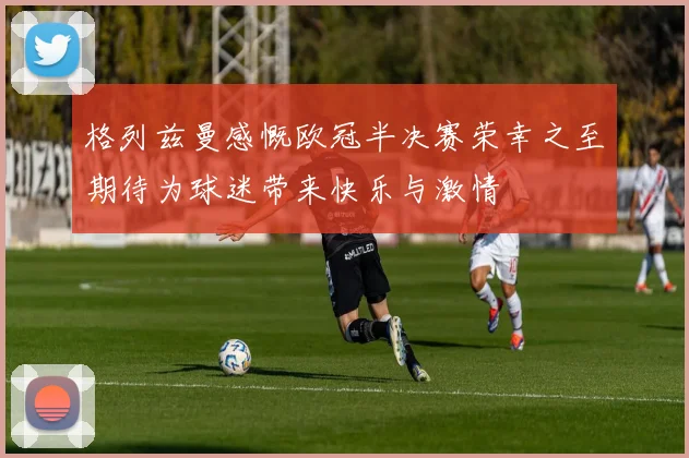 格列兹曼感慨欧冠半决赛荣幸之至期待为球迷带来快乐与激情