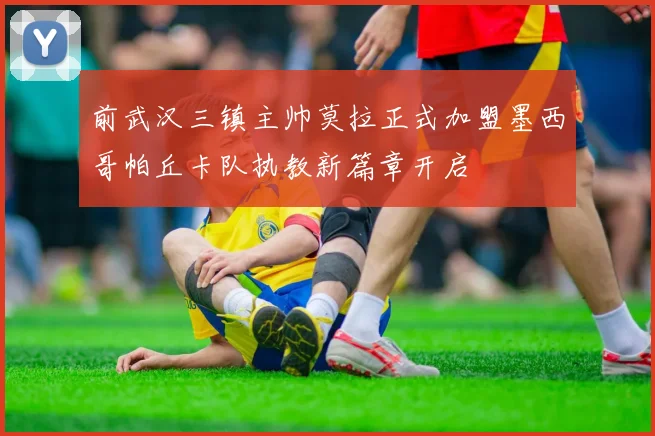 前武汉三镇主帅莫拉正式加盟墨西哥帕丘卡队执教新篇章开启