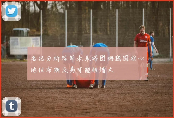 名记分析绿军未来塔图姆稳固核心地位布朗交易可能性增大