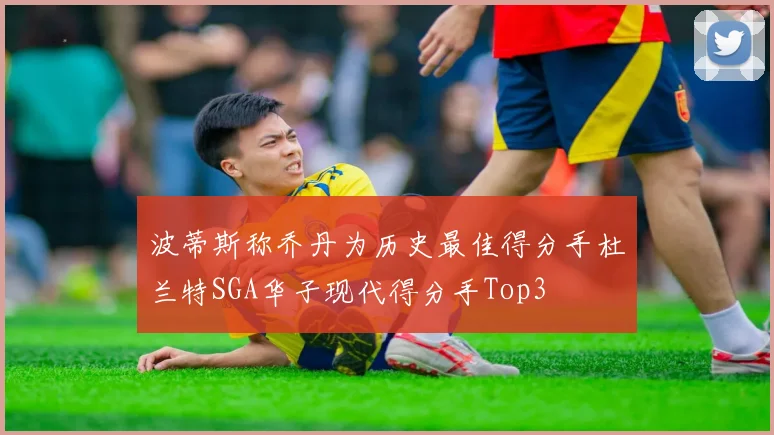 波蒂斯称乔丹为历史最佳得分手杜兰特SGA华子现代得分手Top3
