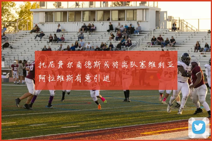 托尼费尔南德斯或将离队塞维利亚阿拉维斯有意引进