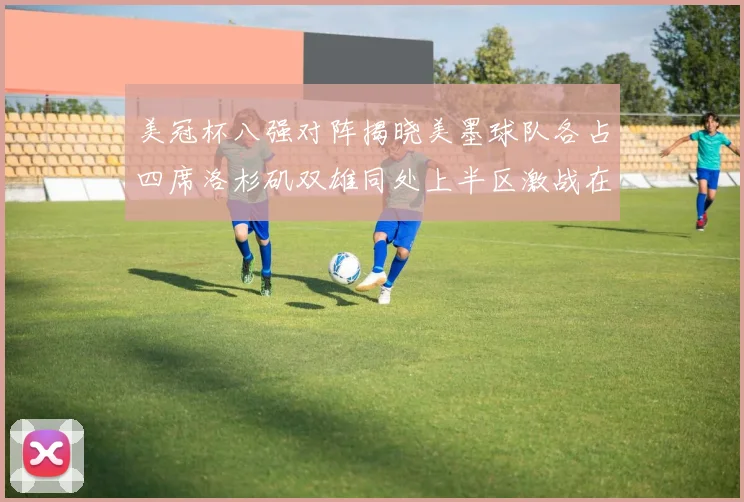 美冠杯八强对阵揭晓美墨球队各占四席洛杉矶双雄同处上半区激战在即