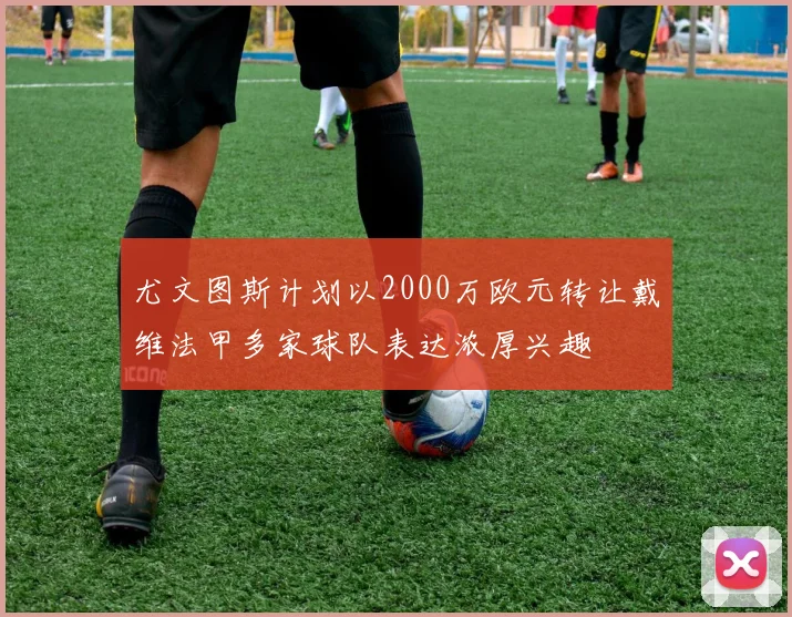 尤文图斯计划以2000万欧元转让戴维法甲多家球队表达浓厚兴趣