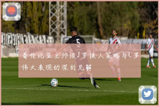 哥伦比亚主帅谈J罗换人策略与C罗伟大表现的深刻见解