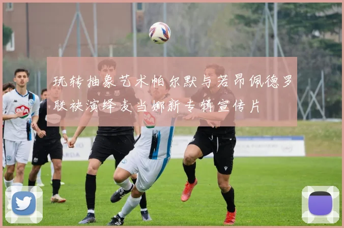玩转抽象艺术帕尔默与若昂佩德罗联袂演绎麦当娜新专辑宣传片