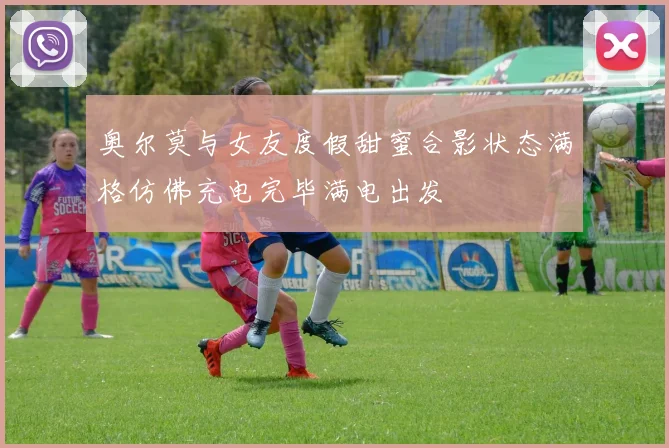奥尔莫与女友度假甜蜜合影状态满格仿佛充电完毕满电出发