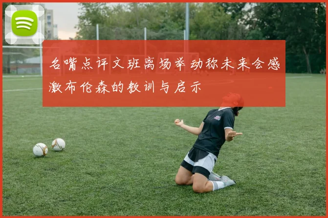 名嘴点评文班离场举动称未来会感激布伦森的教训与启示